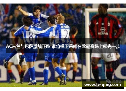 AC米兰与巴萨激战正酣 谁将捍卫荣耀在欧冠赛场上领先一步