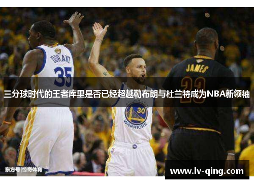 三分球时代的王者库里是否已经超越勒布朗与杜兰特成为NBA新领袖