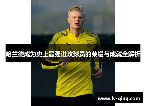 哈兰德成为史上最强进攻球员的荣耀与成就全解析