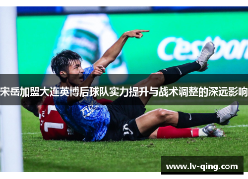 宋岳加盟大连英博后球队实力提升与战术调整的深远影响