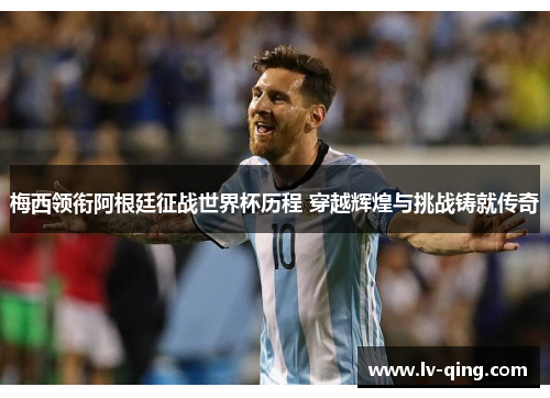 梅西领衔阿根廷征战世界杯历程 穿越辉煌与挑战铸就传奇