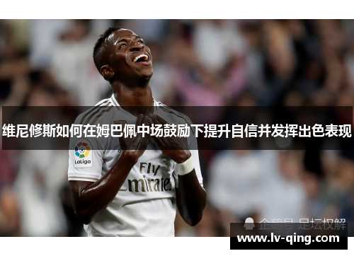 维尼修斯如何在姆巴佩中场鼓励下提升自信并发挥出色表现