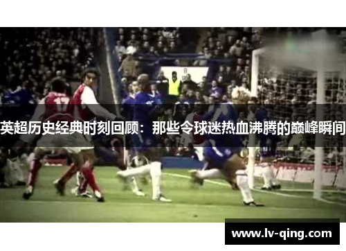 英超历史经典时刻回顾：那些令球迷热血沸腾的巅峰瞬间