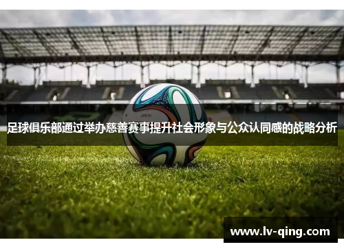 足球俱乐部通过举办慈善赛事提升社会形象与公众认同感的战略分析